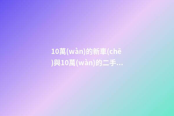 10萬(wàn)的新車(chē)與10萬(wàn)的二手車(chē)，哪個(gè)更好？